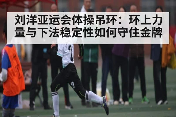 刘洋亚运会体操吊环:环上力量与下法稳定性如何守住金牌