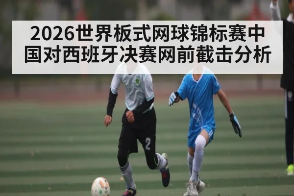 2026世界板式网球锦标赛中国对西班牙决赛网前截击分析