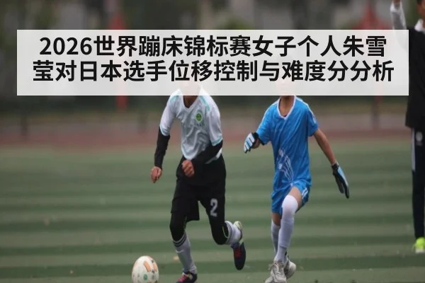 2026世界蹦床锦标赛女子个人朱雪莹对日本选手位移控制与难度分分析